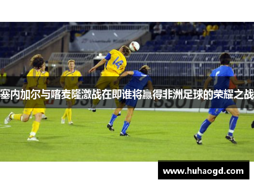 塞内加尔与喀麦隆激战在即谁将赢得非洲足球的荣耀之战